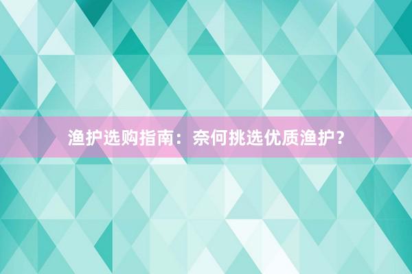 渔护选购指南：奈何挑选优质渔护？